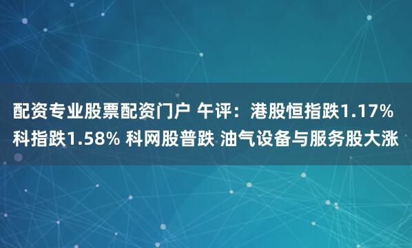 配资专业股票配资门户 午评：港股恒指跌1.17% 科指跌1.58% 科网股普跌 油气设备与服务股大涨