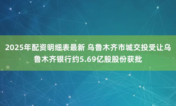 2025年配资明细表最新 乌鲁木齐市城交投受让乌鲁木齐银行约5.69亿股股份获批
