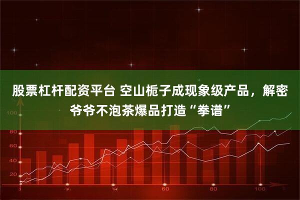 股票杠杆配资平台 空山栀子成现象级产品，解密爷爷不泡茶爆品打造“拳谱”