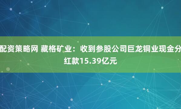 配资策略网 藏格矿业：收到参股公司巨龙铜业现金分红款15.39亿元