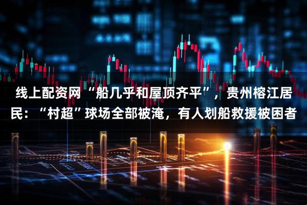 线上配资网 “船几乎和屋顶齐平”，贵州榕江居民：“村超”球场全部被淹，有人划船救援被困者