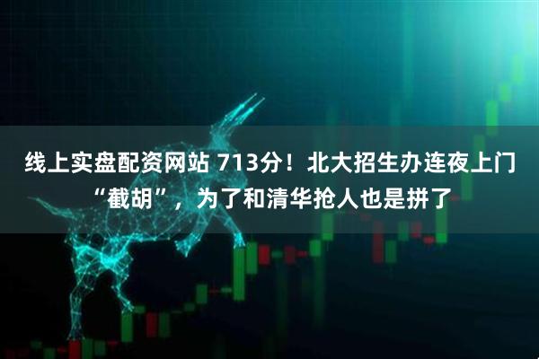 线上实盘配资网站 713分！北大招生办连夜上门“截胡”，为了和清华抢人也是拼了