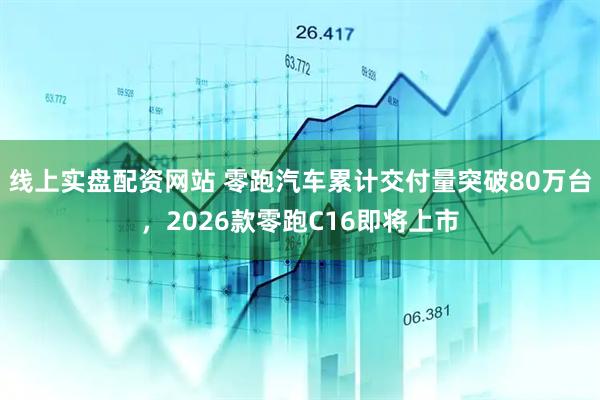 线上实盘配资网站 零跑汽车累计交付量突破80万台，2026款零跑C16即将上市