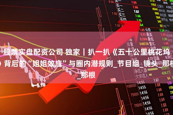 股票实盘配资公司 独家｜扒一扒《五十公里桃花坞》背后的“姐姐效应”与圈内潜规则_节目组_镜头_那根