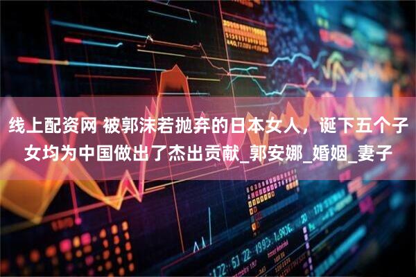 线上配资网 被郭沫若抛弃的日本女人，诞下五个子女均为中国做出了杰出贡献_郭安娜_婚姻_妻子