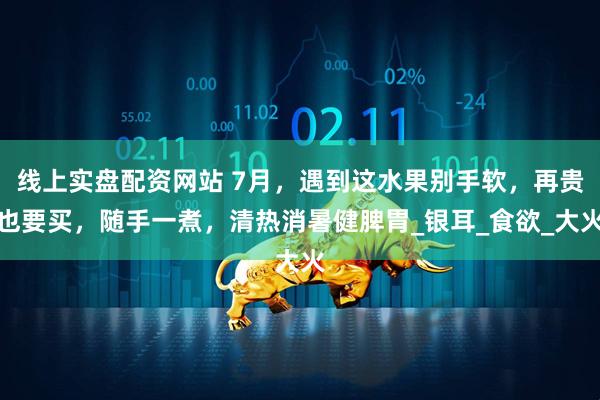 线上实盘配资网站 7月，遇到这水果别手软，再贵也要买，随手一煮，清热消暑健脾胃_银耳_食欲_大火