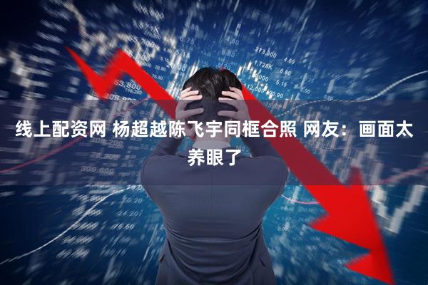 线上配资网 杨超越陈飞宇同框合照 网友：画面太养眼了