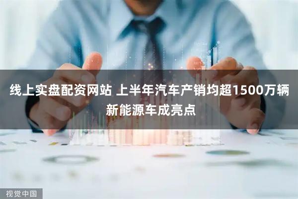 线上实盘配资网站 上半年汽车产销均超1500万辆 新能源车成亮点