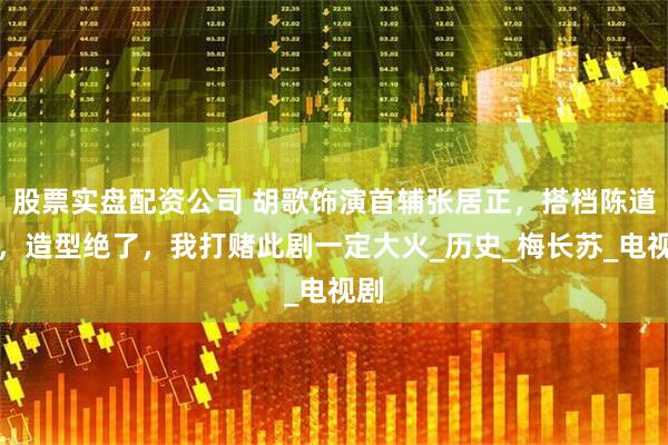 股票实盘配资公司 胡歌饰演首辅张居正，搭档陈道明，造型绝了，我打赌此剧一定大火_历史_梅长苏_电视剧