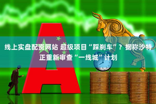 线上实盘配资网站 超级项目“踩刹车”？据称沙特正重新审查“一线城”计划