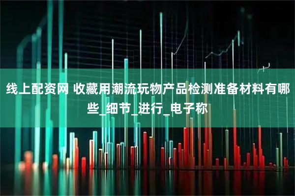 线上配资网 收藏用潮流玩物产品检测准备材料有哪些_细节_进行_电子称