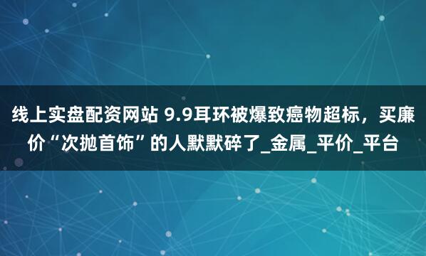 线上实盘配资网站 9.9耳环被爆致癌物超标，买廉价“次抛首饰”的人默默碎了_金属_平价_平台