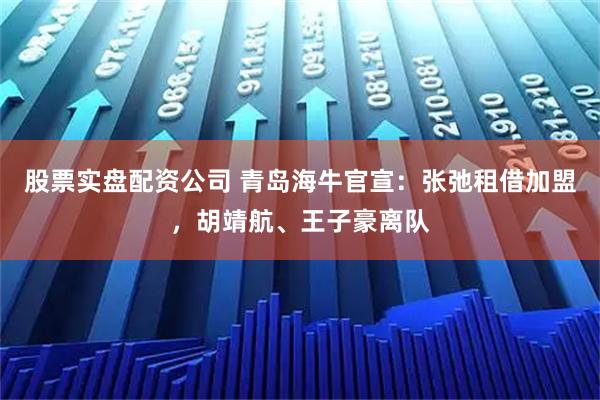 股票实盘配资公司 青岛海牛官宣：张弛租借加盟，胡靖航、王子豪离队