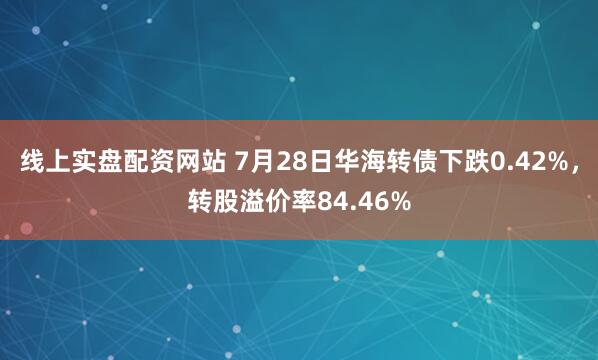 线上实盘配资网站 7月28日华海转债下跌0.42%，转股溢价率84.46%
