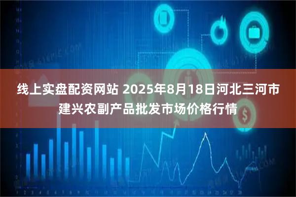 线上实盘配资网站 2025年8月18日河北三河市建兴农副产品批发市场价格行情