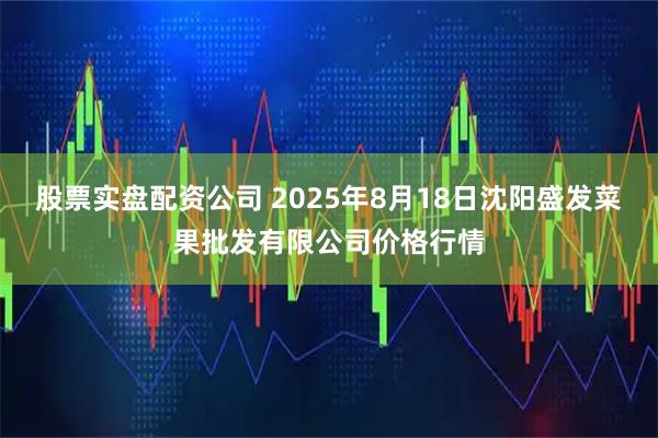 股票实盘配资公司 2025年8月18日沈阳盛发菜果批发有限公司价格行情