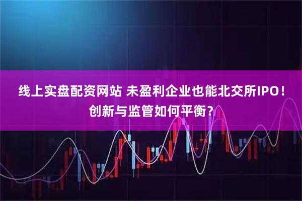线上实盘配资网站 未盈利企业也能北交所IPO!创新与监管如何平衡?