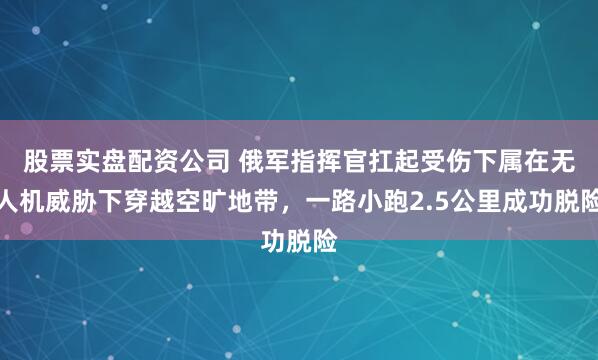 股票实盘配资公司 俄军指挥官扛起受伤下属在无人机威胁下穿越空旷地带，一路小跑2.5公里成功脱险