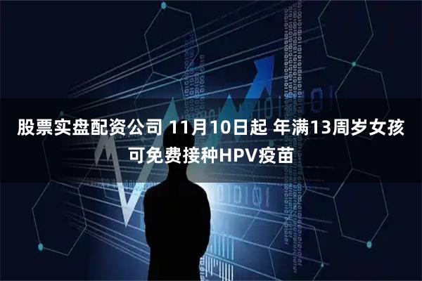 股票实盘配资公司 11月10日起 年满13周岁女孩可免费接种HPV疫苗