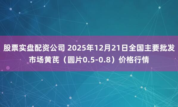 股票实盘配资公司 2025年12月21日全国主要批发市场黄芪（圆片0.5-0.8）价格行情
