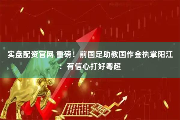 实盘配资官网 重磅！前国足助教国作金执掌阳江：有信心打好粤超