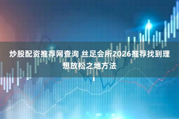 炒股配资推荐网查询 丝足会所2026推荐找到理想放松之地方法