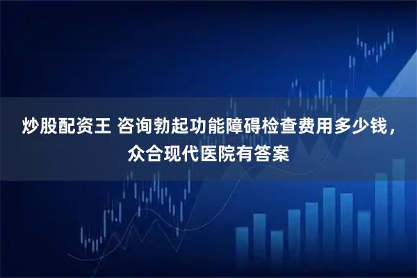 炒股配资王 咨询勃起功能障碍检查费用多少钱，众合现代医院有答案