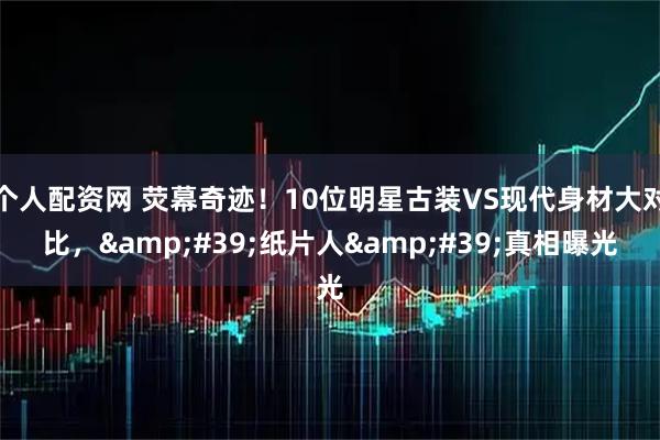 个人配资网 荧幕奇迹！10位明星古装VS现代身材大对比，'纸片人'真相曝光