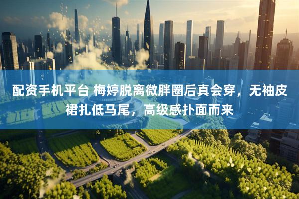 配资手机平台 梅婷脱离微胖圈后真会穿，无袖皮裙扎低马尾，高级感扑面而来