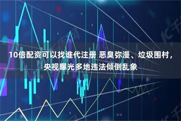 10倍配资可以找谁代注册 恶臭弥漫、垃圾围村,央视曝光多地违法倾倒乱象