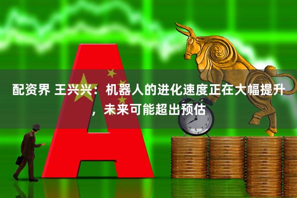 配资界 王兴兴：机器人的进化速度正在大幅提升，未来可能超出预估