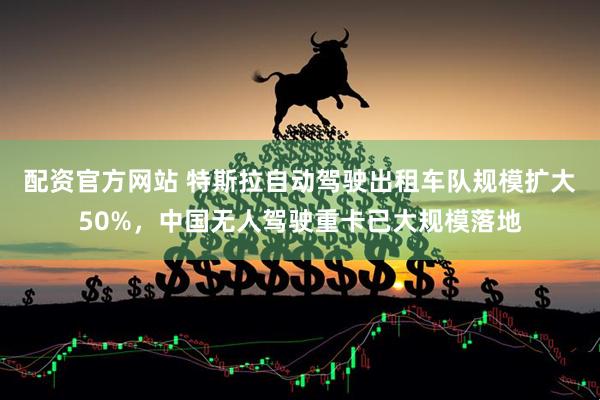 配资官方网站 特斯拉自动驾驶出租车队规模扩大50%，中国无人驾驶重卡已大规模落地