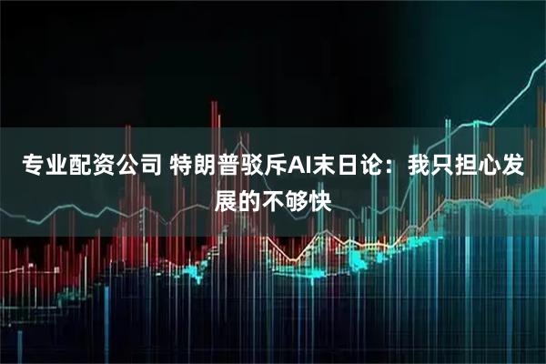 专业配资公司 特朗普驳斥AI末日论：我只担心发展的不够快