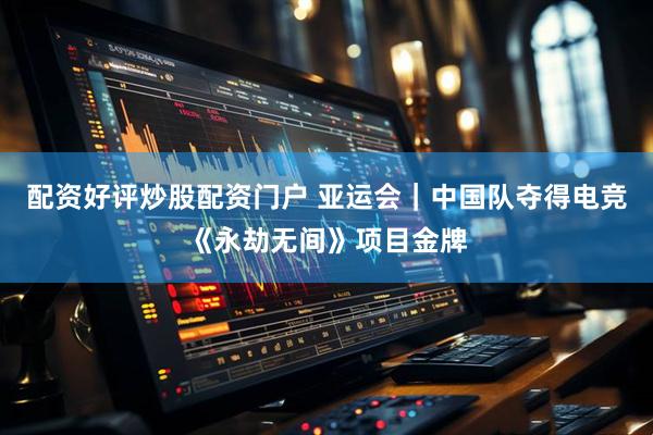 配资好评炒股配资门户 亚运会｜中国队夺得电竞《永劫无间》项目金牌